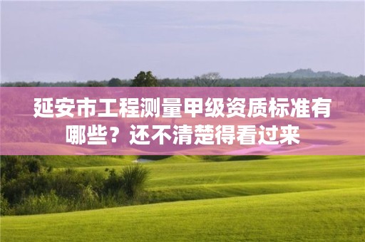 延安市工程测量甲级资质标准有哪些？还不清楚得看过来