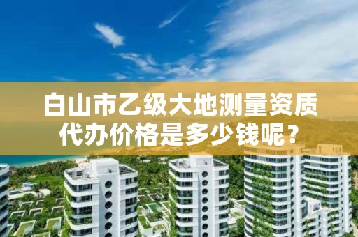 白山市乙级大地测量资质代办价格是多少钱呢？