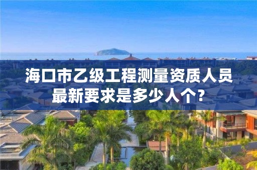 海口市乙级工程测量资质人员最新要求是多少人个？