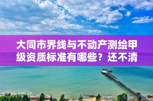 大同市界线与不动产测绘甲级资质标准有哪些？还不清楚得看过来