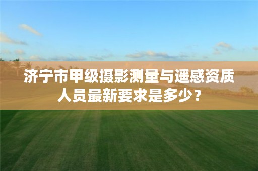 济宁市甲级摄影测量与遥感资质人员最新要求是多少？