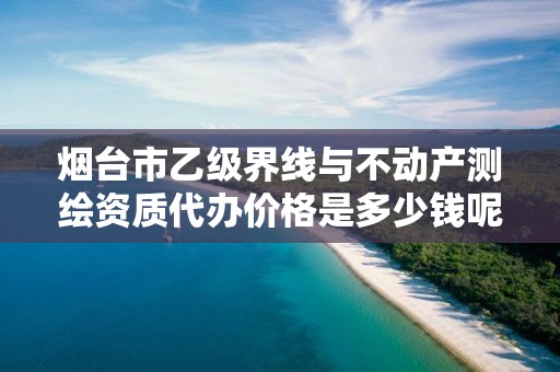 烟台市乙级界线与不动产测绘资质代办价格是多少钱呢？