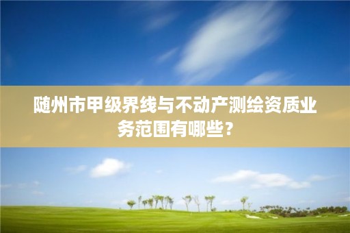 随州市甲级界线与不动产测绘资质业务范围有哪些？