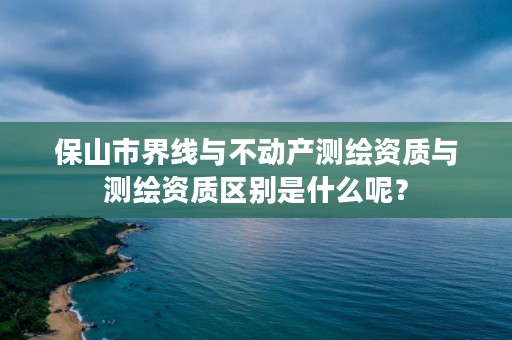 保山市界线与不动产测绘资质与测绘资质区别是什么呢？