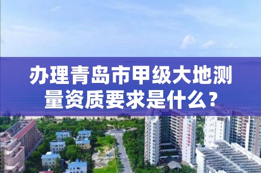 办理青岛市甲级大地测量资质要求是什么？