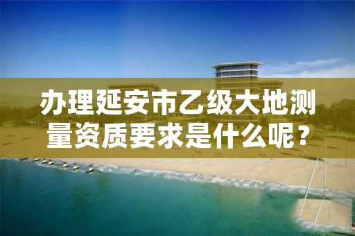 办理延安市乙级大地测量资质要求是什么呢？