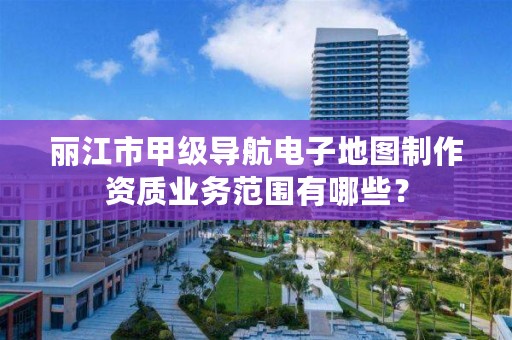 丽江市甲级导航电子地图制作资质业务范围有哪些？