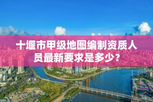 十堰市甲级地图编制资质人员最新要求是多少？