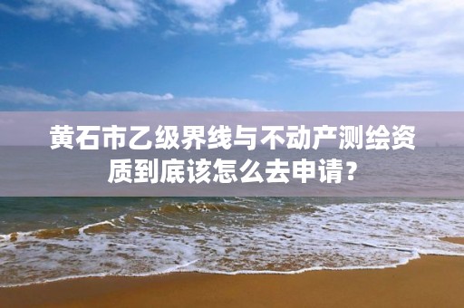 黄石市乙级界线与不动产测绘资质到底该怎么去申请？