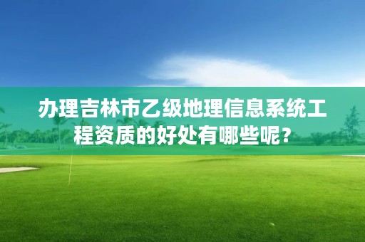 办理吉林市乙级地理信息系统工程资质的好处有哪些呢？