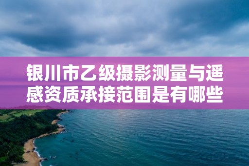 银川市乙级摄影测量与遥感资质承接范围是有哪些呢？