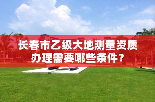 长春市乙级大地测量资质办理需要哪些条件？