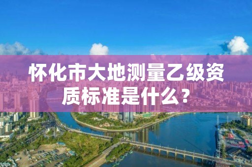 怀化市大地测量乙级资质标准是什么？