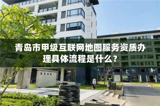 青岛市甲级互联网地图服务资质办理具体流程是什么？