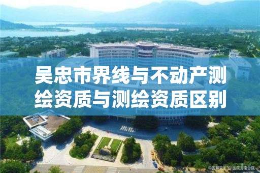 吴忠市界线与不动产测绘资质与测绘资质区别是什么呢？