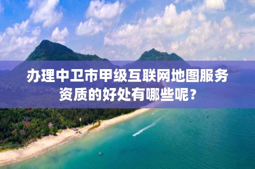 办理中卫市甲级互联网地图服务资质的好处有哪些呢？