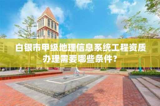 白银市甲级地理信息系统工程资质办理需要哪些条件？