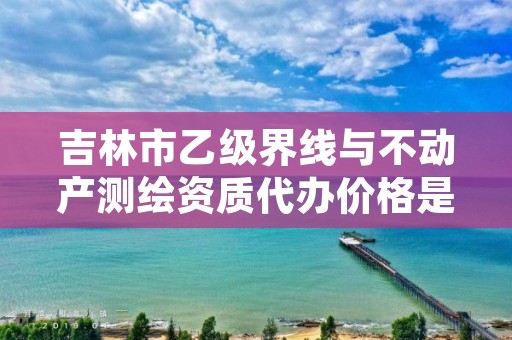 吉林市乙级界线与不动产测绘资质代办价格是多少钱呢？