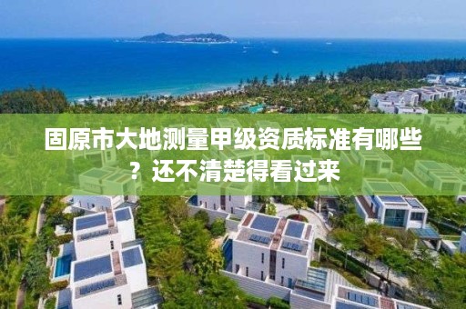 固原市大地测量甲级资质标准有哪些？还不清楚得看过来