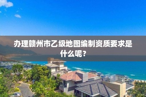 办理赣州市乙级地图编制资质要求是什么呢？