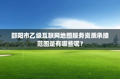 邵阳市乙级互联网地图服务资质承接范围是有哪些呢？