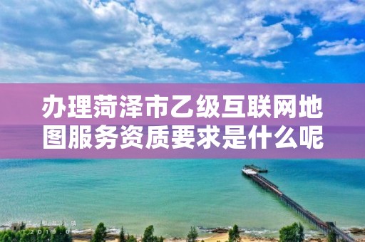 办理菏泽市乙级互联网地图服务资质要求是什么呢？