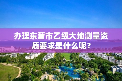 办理东营市乙级大地测量资质要求是什么呢？