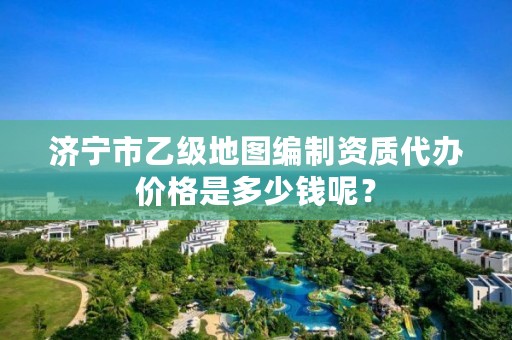 济宁市乙级地图编制资质代办价格是多少钱呢？