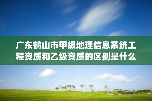 广东鹤山市甲级地理信息系统工程资质和乙级资质的区别是什么？