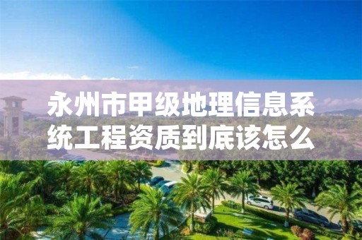 永州市甲级地理信息系统工程资质到底该怎么去申请？