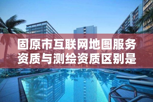 固原市互联网地图服务资质与测绘资质区别是什么呢？