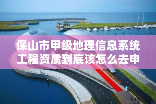 保山市甲级地理信息系统工程资质到底该怎么去申请？