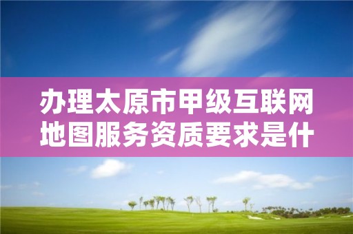 办理太原市甲级互联网地图服务资质要求是什么？