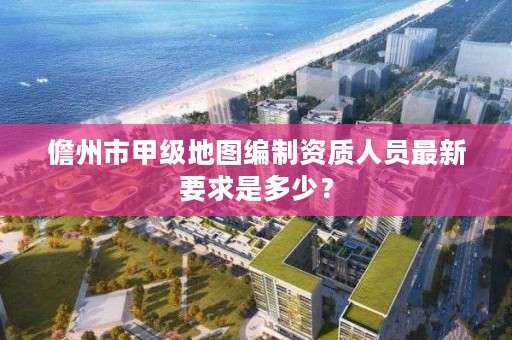 儋州市甲级地图编制资质人员最新要求是多少？