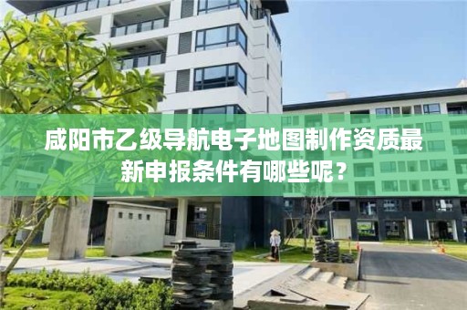 咸阳市乙级导航电子地图制作资质最新申报条件有哪些呢？