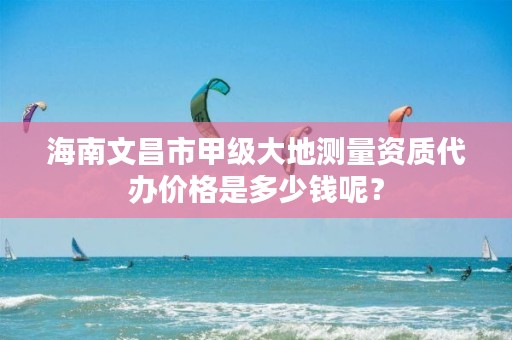 海南文昌市甲级大地测量资质代办价格是多少钱呢？