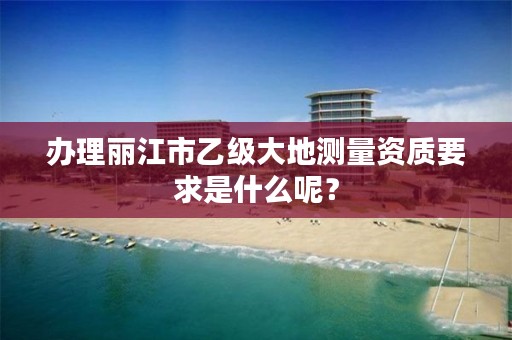 办理丽江市乙级大地测量资质要求是什么呢？