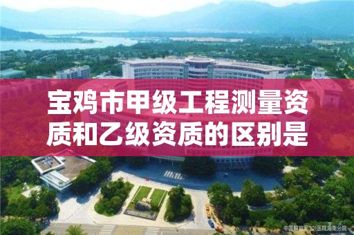 宝鸡市甲级工程测量资质和乙级资质的区别是什么？