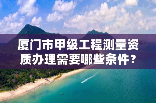 厦门市甲级工程测量资质办理需要哪些条件？