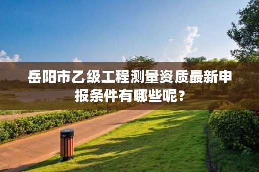 岳阳市乙级工程测量资质最新申报条件有哪些呢？