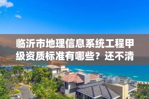 临沂市地理信息系统工程甲级资质标准有哪些？还不清楚得看过来