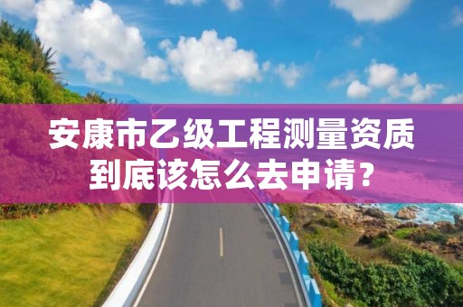 安康市乙级工程测量资质到底该怎么去申请？