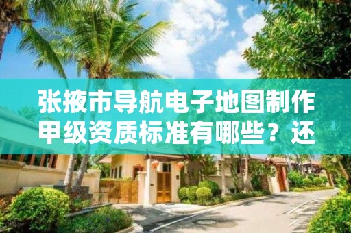 张掖市导航电子地图制作甲级资质标准有哪些？还不清楚得看过来