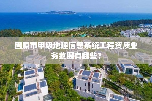 固原市甲级地理信息系统工程资质业务范围有哪些？