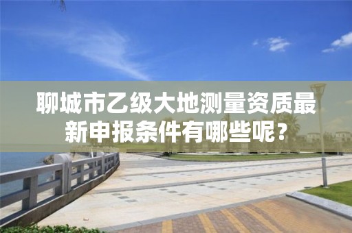 聊城市乙级大地测量资质最新申报条件有哪些呢？