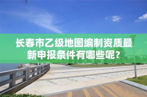 长春市乙级地图编制资质最新申报条件有哪些呢？