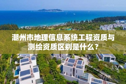 潮州市地理信息系统工程资质与测绘资质区别是什么？