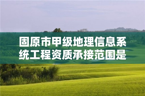 固原市甲级地理信息系统工程资质承接范围是什么？看完你就知道了