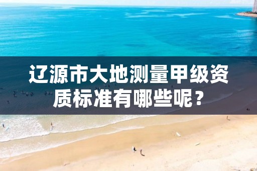 辽源市大地测量甲级资质标准有哪些呢？