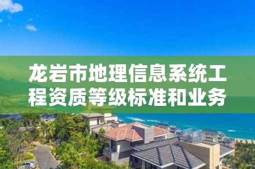 龙岩市地理信息系统工程资质等级标准和业务范围分别是什么？